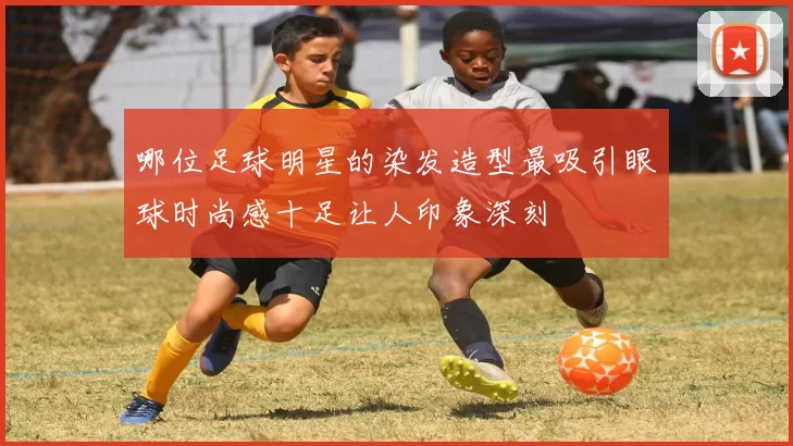 哪位足球明星的染发造型最吸引眼球时尚感十足让人印象深刻