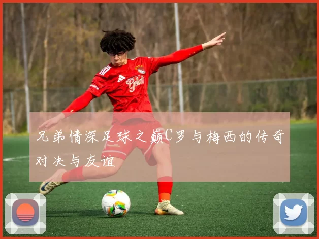兄弟情深足球之巅C罗与梅西的传奇对决与友谊