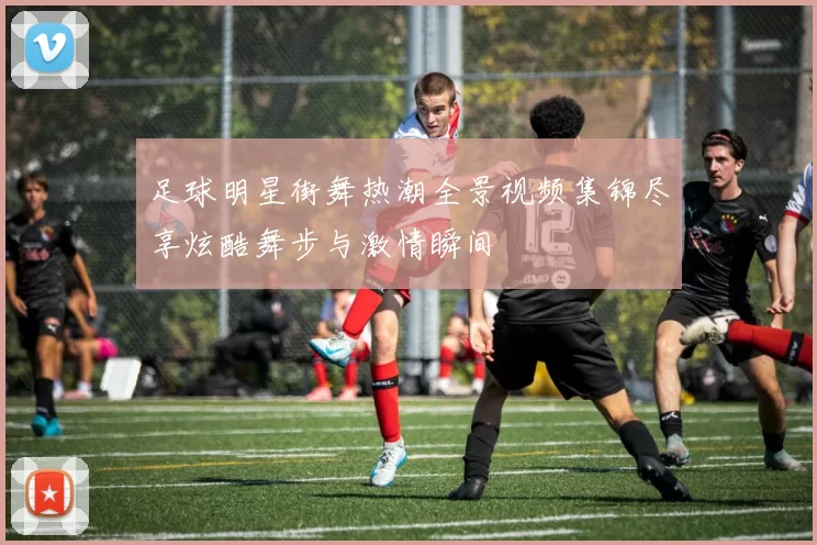 足球明星街舞热潮全景视频集锦尽享炫酷舞步与激情瞬间