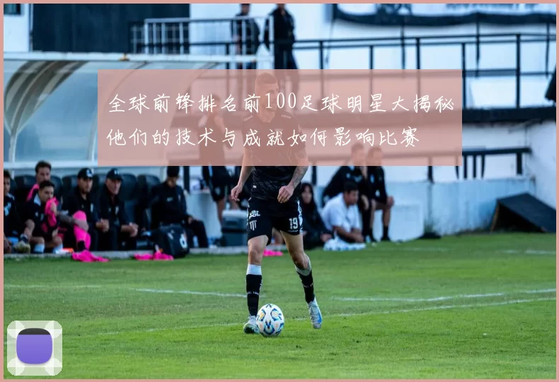 全球前锋排名前100足球明星大揭秘他们的技术与成就如何影响比赛
