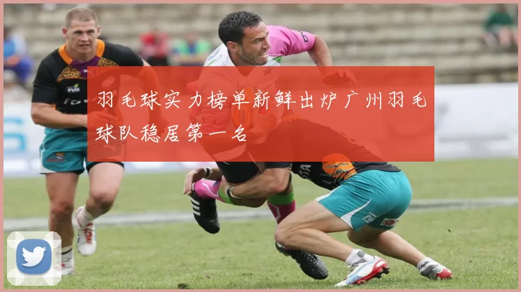 羽毛球实力榜单新鲜出炉广州羽毛球队稳居第一名