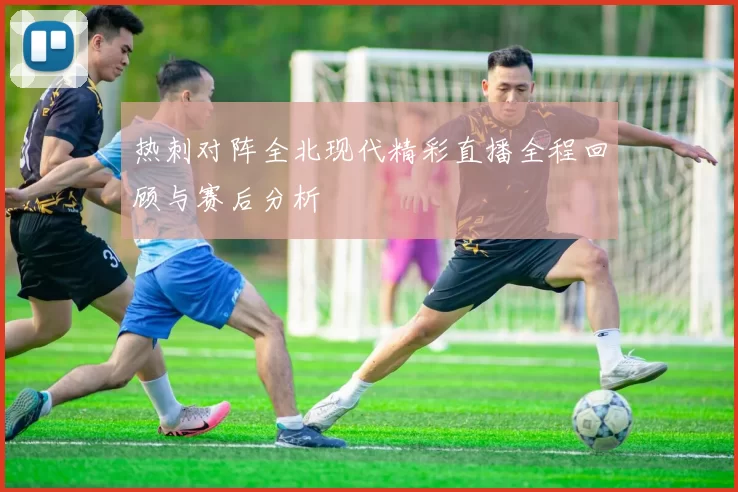 热刺对阵全北现代精彩直播全程回顾与赛后分析