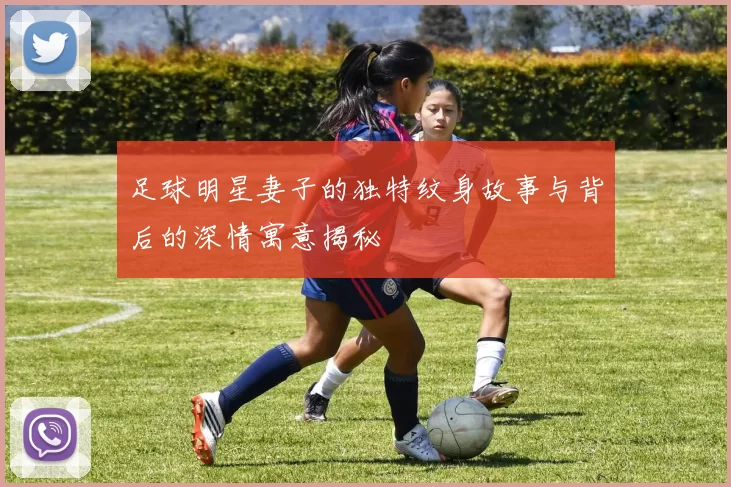 足球明星妻子的独特纹身故事与背后的深情寓意揭秘
