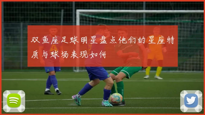 双鱼座足球明星盘点他们的星座特质与球场表现如何