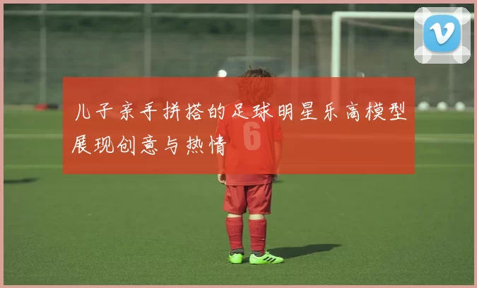 儿子亲手拼搭的足球明星乐高模型展现创意与热情