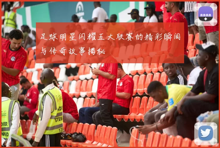 足球明星闪耀五大联赛的精彩瞬间与传奇故事揭秘