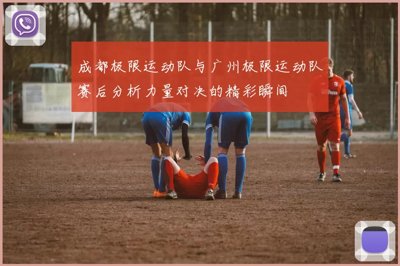 成都极限运动队与广州极限运动队赛后分析力量对决的精彩瞬间