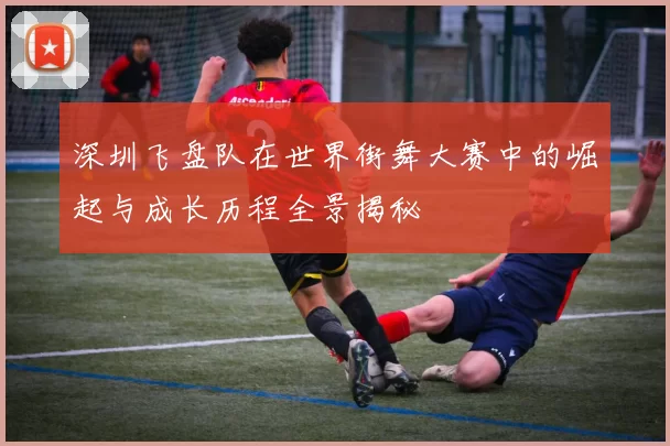 深圳飞盘队在世界街舞大赛中的崛起与成长历程全景揭秘