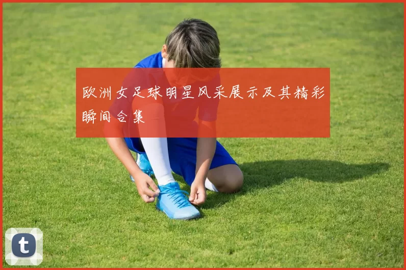 欧洲女足球明星风采展示及其精彩瞬间合集