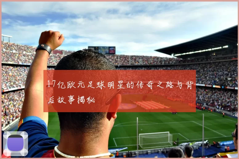 17亿欧元足球明星的传奇之路与背后故事揭秘