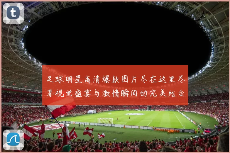 足球明星高清爆款图片尽在这里尽享视觉盛宴与激情瞬间的完美结合