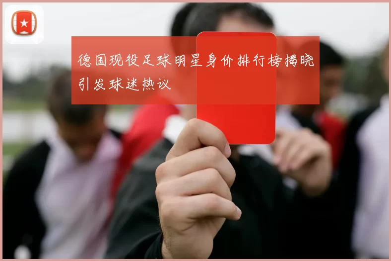 德国现役足球明星身价排行榜揭晓引发球迷热议