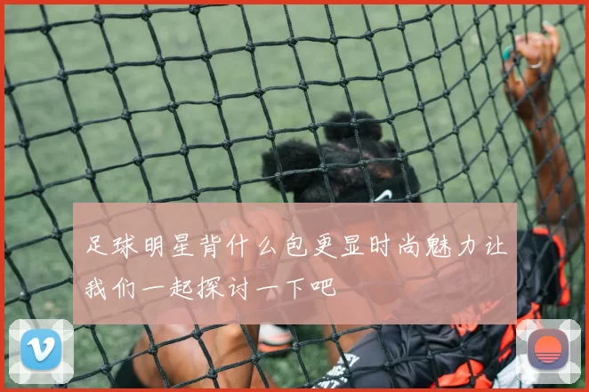 足球明星背什么包更显时尚魅力让我们一起探讨一下吧