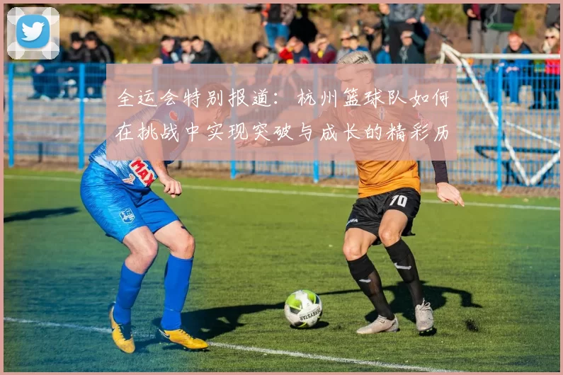 全运会特别报道：杭州篮球队如何在挑战中实现突破与成长的精彩历程