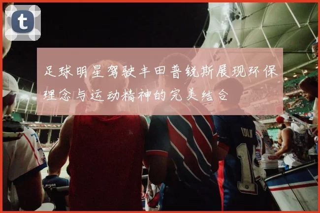 足球明星驾驶丰田普锐斯展现环保理念与运动精神的完美结合