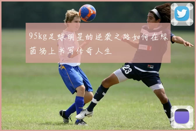 95kg足球明星的逆袭之路如何在绿茵场上书写传奇人生