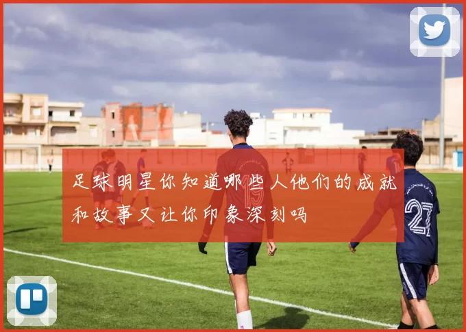 足球明星你知道哪些人他们的成就和故事又让你印象深刻吗