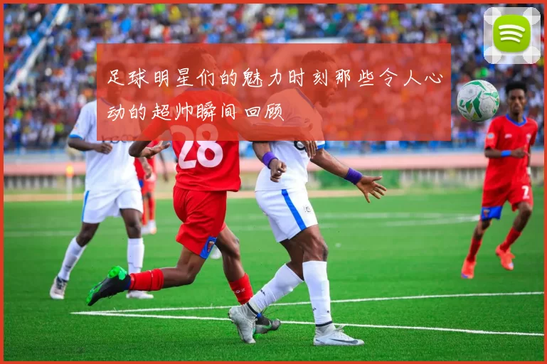 足球明星们的魅力时刻那些令人心动的超帅瞬间回顾
