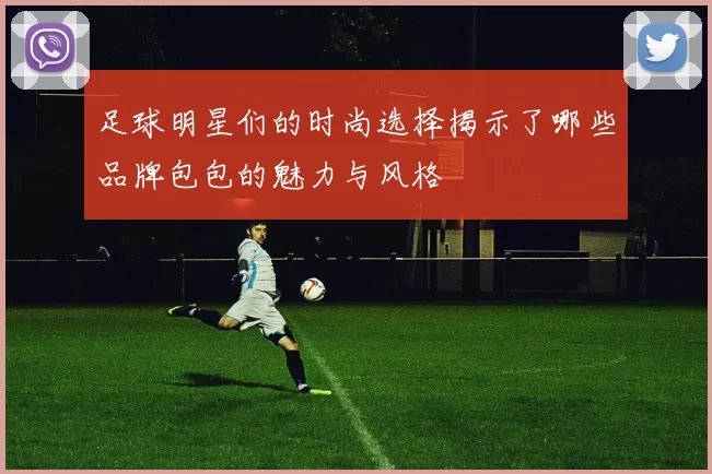 足球明星们的时尚选择揭示了哪些品牌包包的魅力与风格