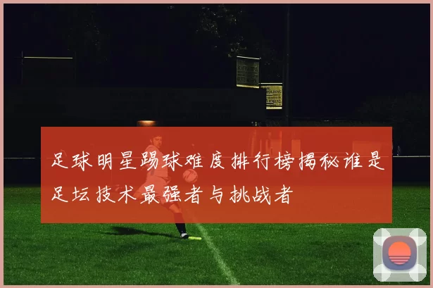 足球明星踢球难度排行榜揭秘谁是足坛技术最强者与挑战者