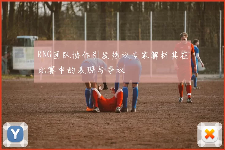 RNG团队协作引发热议专家解析其在比赛中的表现与争议