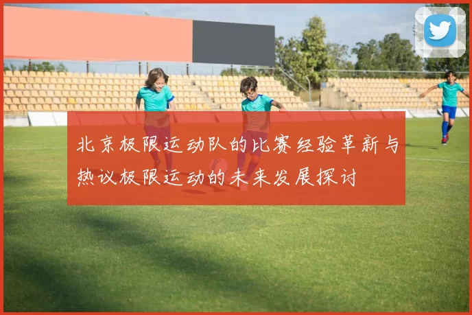 北京极限运动队的比赛经验革新与热议极限运动的未来发展探讨