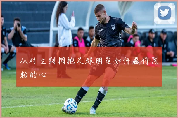从对立到拥抱足球明星如何赢得黑粉的心