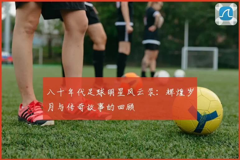 八十年代足球明星风云录：辉煌岁月与传奇故事的回顾