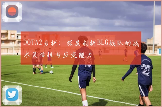 DOTA2分析：深度剖析BLG战队的战术灵活性与应变能力