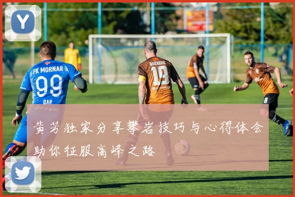 黄芳独家分享攀岩技巧与心得体会助你征服高峰之路