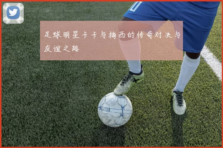足球明星卡卡与梅西的传奇对决与友谊之路