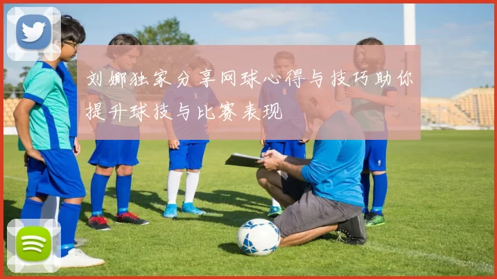 刘娜独家分享网球心得与技巧助你提升球技与比赛表现