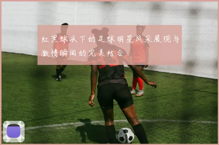 红黑球衣下的足球明星风采展现与激情瞬间的完美结合