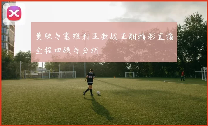 曼联与塞维利亚激战正酣精彩直播全程回顾与分析