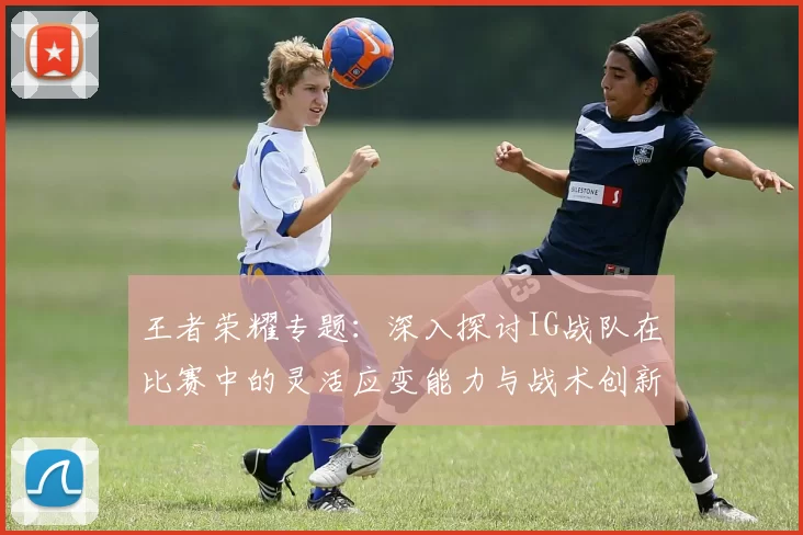 王者荣耀专题：深入探讨IG战队在比赛中的灵活应变能力与战术创新