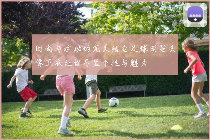 时尚与运动的完美结合足球明星头像卫衣让你尽显个性与魅力