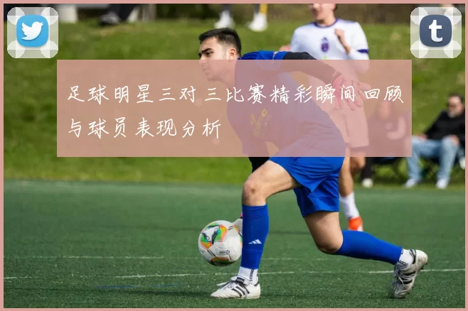 足球明星三对三比赛精彩瞬间回顾与球员表现分析