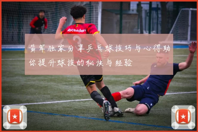黄军独家分享乒乓球技巧与心得助你提升球技的秘诀与经验