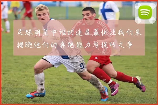 足球明星中谁的速度最快让我们来揭晓他们的奔跑能力与技巧之争