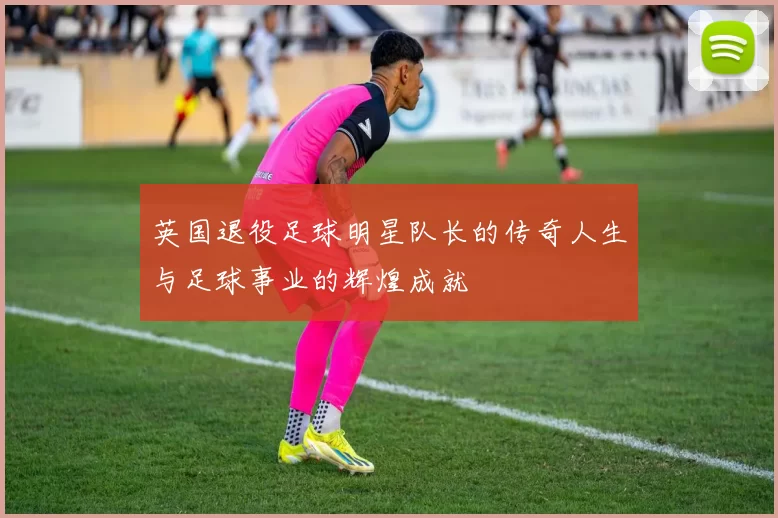 英国退役足球明星队长的传奇人生与足球事业的辉煌成就