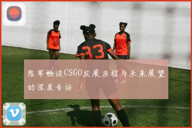 陈军畅谈CSGO发展历程与未来展望的深度专访
