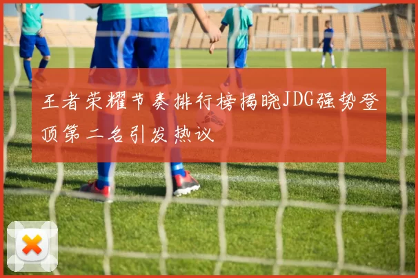 王者荣耀节奏排行榜揭晓JDG强势登顶第二名引发热议