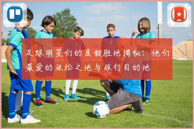 足球明星们的度假胜地揭秘：他们最爱的放松之地与旅行目的地