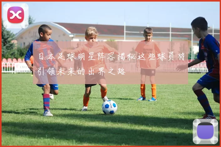 日本足球明星阵容揭秘这些球员将引领未来的出界之路